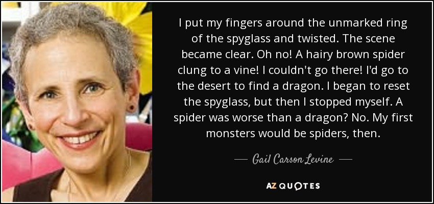 I put my fingers around the unmarked ring of the spyglass and twisted. The scene became clear. Oh no! A hairy brown spider clung to a vine! I couldn't go there! I'd go to the desert to find a dragon. I began to reset the spyglass, but then I stopped myself. A spider was worse than a dragon? No. My first monsters would be spiders, then. - Gail Carson Levine