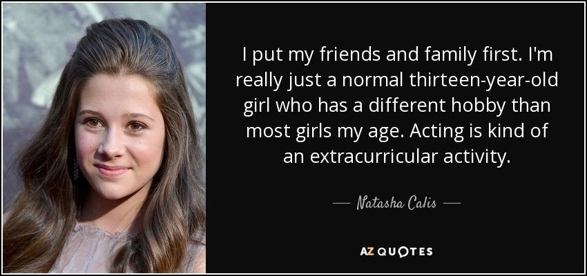I put my friends and family first. I'm really just a normal thirteen-year-old girl who has a different hobby than most girls my age. Acting is kind of an extracurricular activity. - Natasha Calis