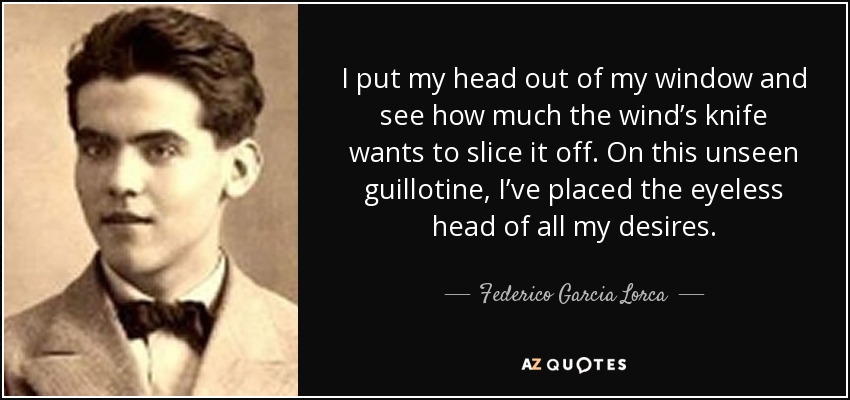 I put my head out of my window and see how much the wind’s knife wants to slice it off. On this unseen guillotine, I’ve placed the eyeless head of all my desires. - Federico Garcia Lorca