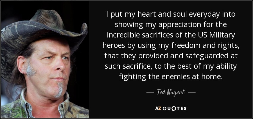 I put my heart and soul everyday into showing my appreciation for the incredible sacrifices of the US Military heroes by using my freedom and rights, that they provided and safeguarded at such sacrifice, to the best of my ability fighting the enemies at home. - Ted Nugent