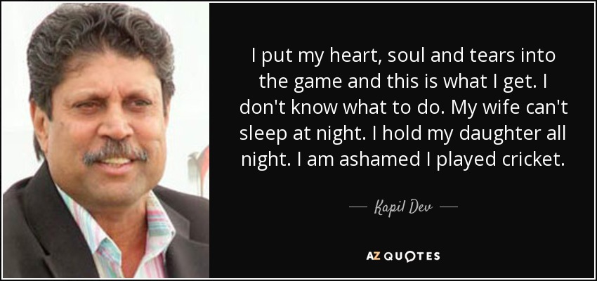 I put my heart, soul and tears into the game and this is what I get. I don't know what to do. My wife can't sleep at night. I hold my daughter all night. I am ashamed I played cricket. - Kapil Dev