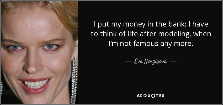 I put my money in the bank: I have to think of life after modeling, when I'm not famous any more. - Eva Herzigova