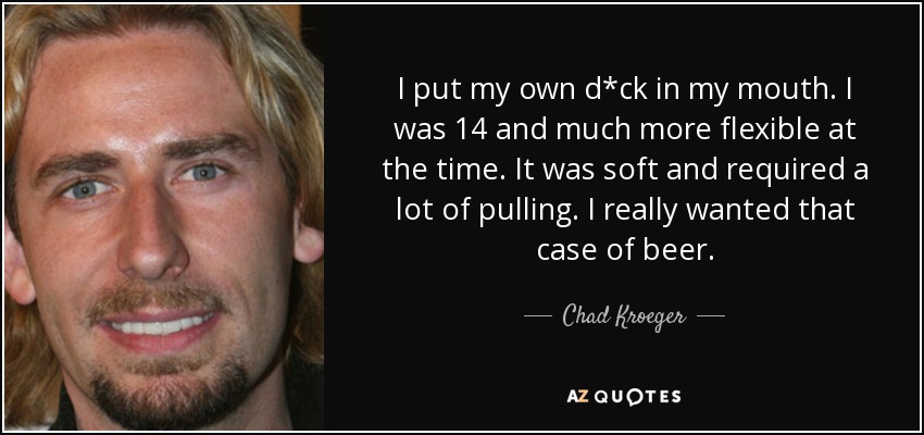 I put my own d*ck in my mouth. I was 14 and much more flexible at the time. It was soft and required a lot of pulling. I really wanted that case of beer. - Chad Kroeger