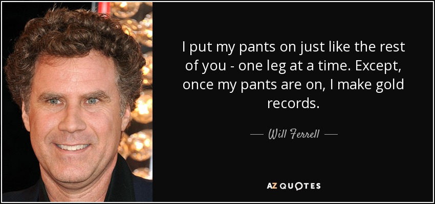 I put my pants on just like the rest of you - one leg at a time. Except, once my pants are on, I make gold records. - Will Ferrell