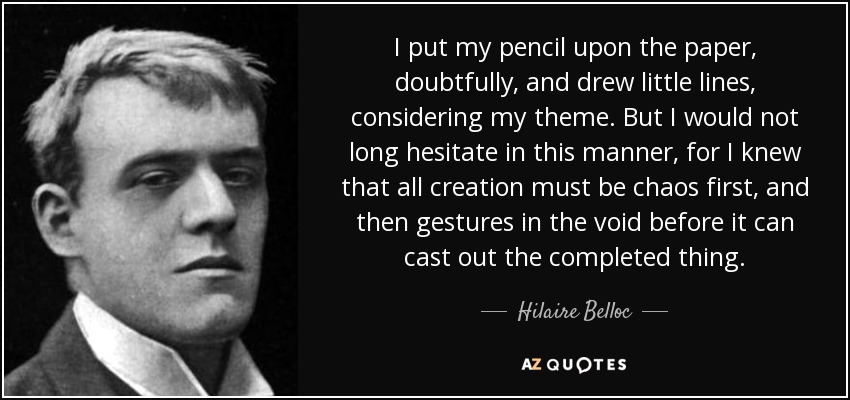 I put my pencil upon the paper, doubtfully, and drew little lines, considering my theme. But I would not long hesitate in this manner, for I knew that all creation must be chaos first, and then gestures in the void before it can cast out the completed thing. - Hilaire Belloc