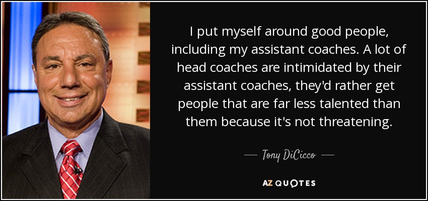 I put myself around good people, including my assistant coaches. A lot of head coaches are intimidated by their assistant coaches, they'd rather get people that are far less talented than them because it's not threatening. - Tony DiCicco