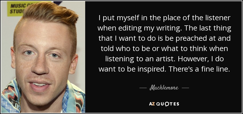 I put myself in the place of the listener when editing my writing. The last thing that I want to do is be preached at and told who to be or what to think when listening to an artist. However, I do want to be inspired. There's a fine line. - Macklemore