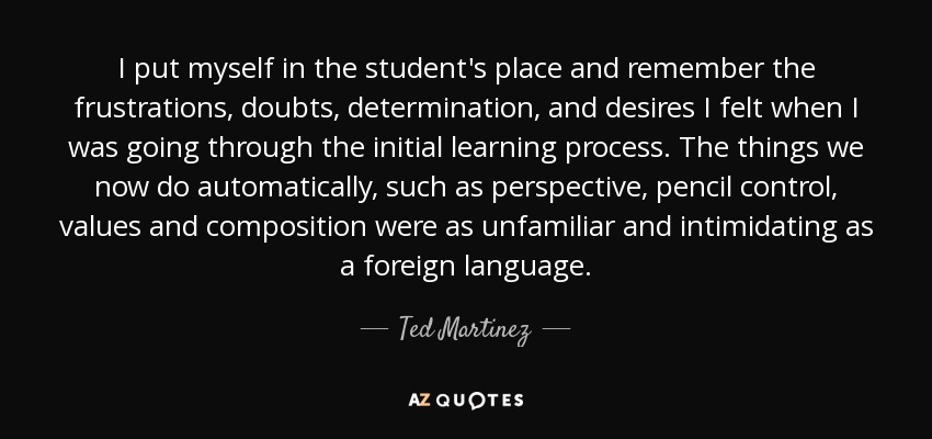 I put myself in the student's place and remember the frustrations, doubts, determination, and desires I felt when I was going through the initial learning process. The things we now do automatically, such as perspective, pencil control, values and composition were as unfamiliar and intimidating as a foreign language. - Ted Martinez