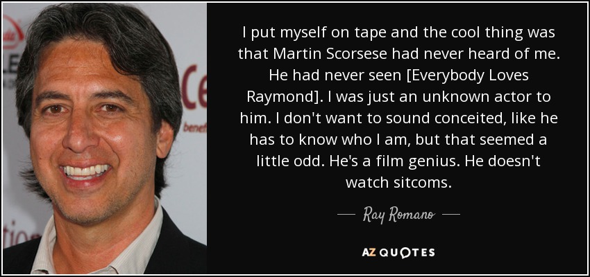 I put myself on tape and the cool thing was that Martin Scorsese had never heard of me. He had never seen [Everybody Loves Raymond]. I was just an unknown actor to him. I don't want to sound conceited, like he has to know who I am, but that seemed a little odd. He's a film genius. He doesn't watch sitcoms. - Ray Romano