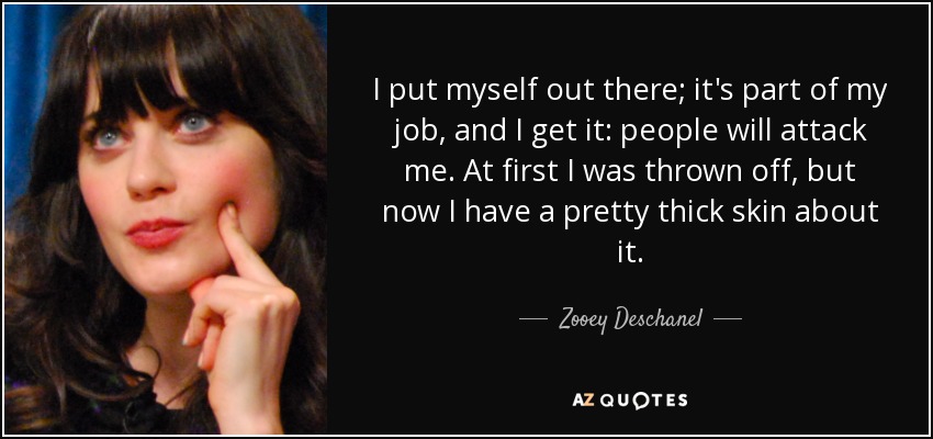 I put myself out there; it's part of my job, and I get it: people will attack me. At first I was thrown off, but now I have a pretty thick skin about it. - Zooey Deschanel