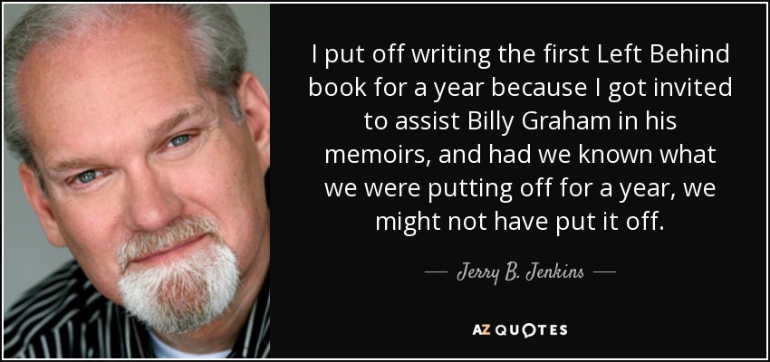 I put off writing the first Left Behind book for a year because I got invited to assist Billy Graham in his memoirs, and had we known what we were putting off for a year, we might not have put it off. - Jerry B. Jenkins