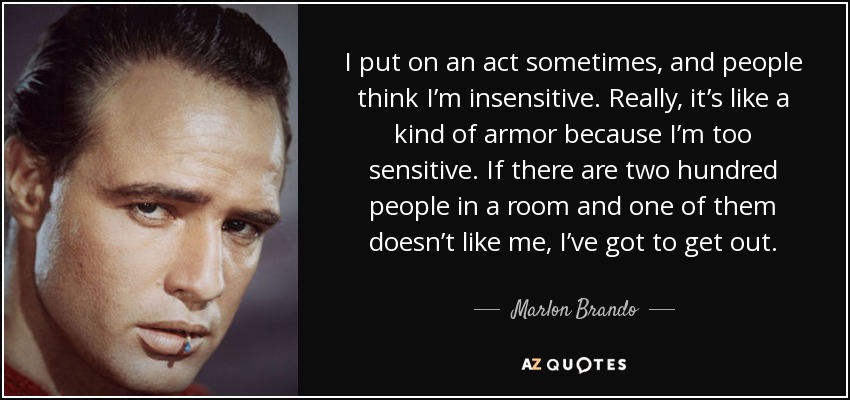 I put on an act sometimes, and people think I’m insensitive. Really, it’s like a kind of armor because I’m too sensitive. If there are two hundred people in a room and one of them doesn’t like me, I’ve got to get out. - Marlon Brando