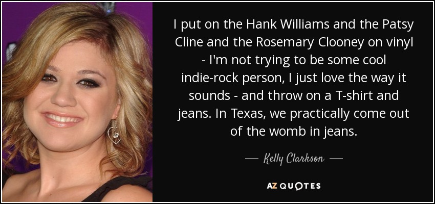 I put on the Hank Williams and the Patsy Cline and the Rosemary Clooney on vinyl - I'm not trying to be some cool indie-rock person, I just love the way it sounds - and throw on a T-shirt and jeans. In Texas, we practically come out of the womb in jeans. - Kelly Clarkson