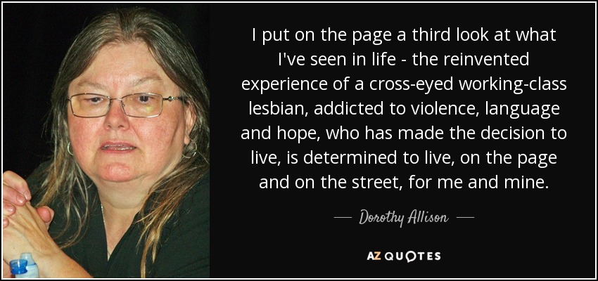 I put on the page a third look at what I've seen in life - the reinvented experience of a cross-eyed working-class lesbian, addicted to violence, language and hope, who has made the decision to live, is determined to live, on the page and on the street, for me and mine. - Dorothy Allison