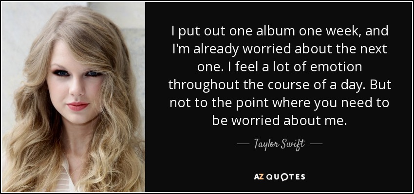 I put out one album one week, and I'm already worried about the next one. I feel a lot of emotion throughout the course of a day. But not to the point where you need to be worried about me. - Taylor Swift