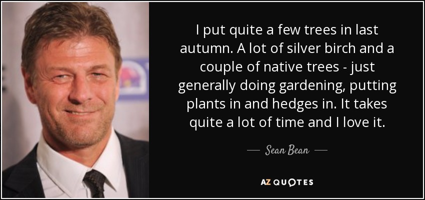 I put quite a few trees in last autumn. A lot of silver birch and a couple of native trees - just generally doing gardening, putting plants in and hedges in. It takes quite a lot of time and I love it. - Sean Bean