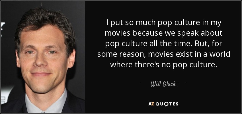 I put so much pop culture in my movies because we speak about pop culture all the time. But, for some reason, movies exist in a world where there's no pop culture. - Will Gluck