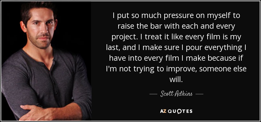 I put so much pressure on myself to raise the bar with each and every project. I treat it like every film is my last, and I make sure I pour everything I have into every film I make because if I'm not trying to improve, someone else will. - Scott Adkins