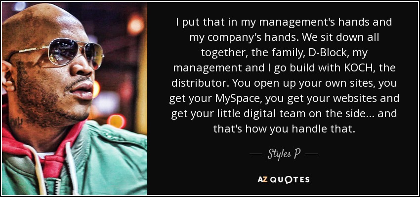 I put that in my management's hands and my company's hands. We sit down all together, the family, D-Block, my management and I go build with KOCH, the distributor. You open up your own sites, you get your MySpace, you get your websites and get your little digital team on the side... and that's how you handle that. - Styles P