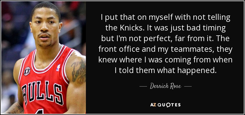 I put that on myself with not telling the Knicks. It was just bad timing but I'm not perfect, far from it. The front office and my teammates, they knew where I was coming from when I told them what happened. - Derrick Rose