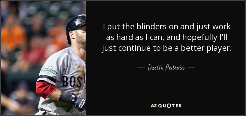 I put the blinders on and just work as hard as I can, and hopefully I'll just continue to be a better player. - Dustin Pedroia