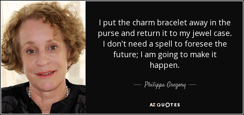 I put the charm bracelet away in the purse and return it to my jewel case. I don't need a spell to foresee the future; I am going to make it happen. - Philippa Gregory