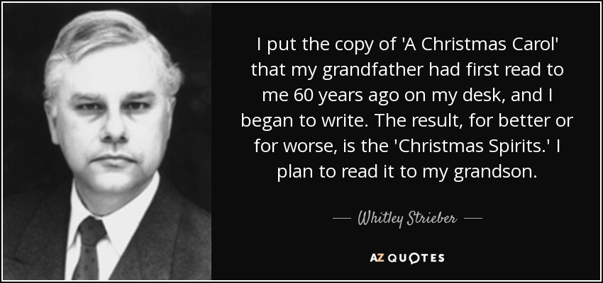I put the copy of 'A Christmas Carol' that my grandfather had first read to me 60 years ago on my desk, and I began to write. The result, for better or for worse, is the 'Christmas Spirits.' I plan to read it to my grandson. - Whitley Strieber