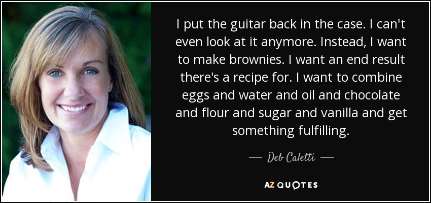 I put the guitar back in the case. I can't even look at it anymore. Instead, I want to make brownies. I want an end result there's a recipe for. I want to combine eggs and water and oil and chocolate and flour and sugar and vanilla and get something fulfilling. - Deb Caletti