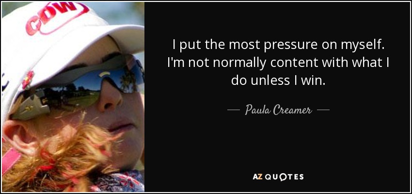 I put the most pressure on myself. I'm not normally content with what I do unless I win. - Paula Creamer
