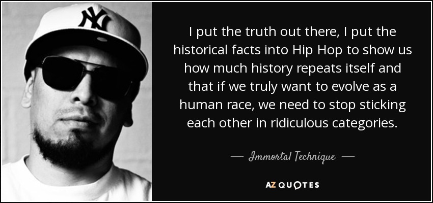 I put the truth out there, I put the historical facts into Hip Hop to show us how much history repeats itself and that if we truly want to evolve as a human race, we need to stop sticking each other in ridiculous categories. - Immortal Technique