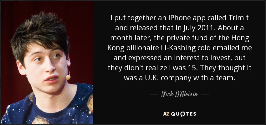 I put together an iPhone app called TrimIt and released that in July 2011. About a month later, the private fund of the Hong Kong billionaire Li-Kashing cold emailed me and expressed an interest to invest, but they didn't realize I was 15. They thought it was a U.K. company with a team. - Nick D'Aloisio