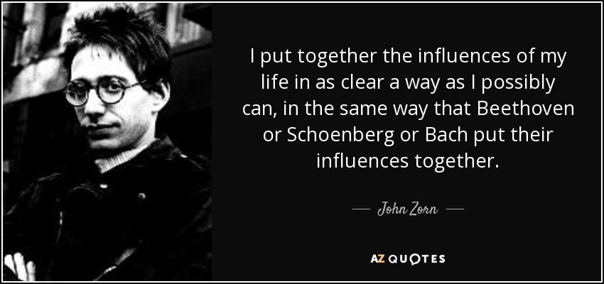 I put together the influences of my life in as clear a way as I possibly can, in the same way that Beethoven or Schoenberg or Bach put their influences together. - John Zorn