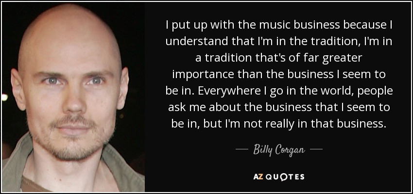 I put up with the music business because I understand that I'm in the tradition, I'm in a tradition that's of far greater importance than the business I seem to be in. Everywhere I go in the world, people ask me about the business that I seem to be in, but I'm not really in that business. - Billy Corgan