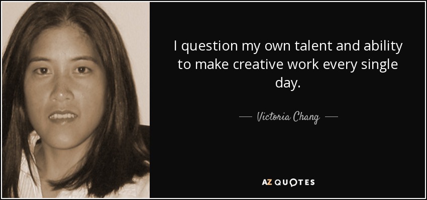 I question my own talent and ability to make creative work every single day. - Victoria Chang
