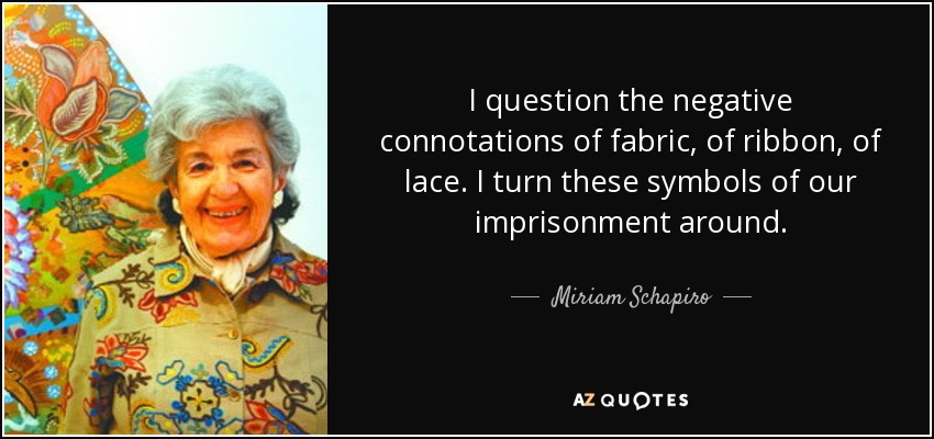 I question the negative connotations of fabric, of ribbon, of lace. I turn these symbols of our imprisonment around. - Miriam Schapiro