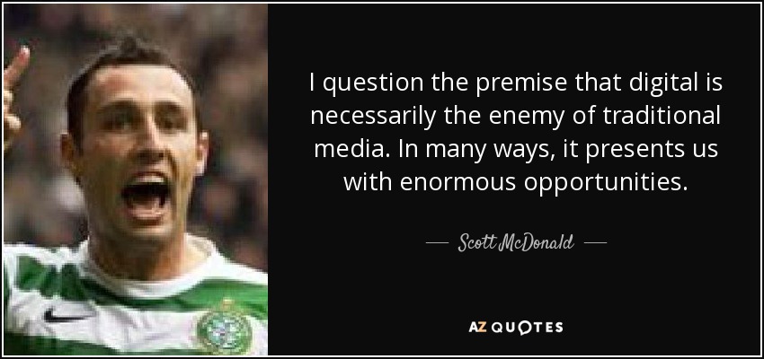 I question the premise that digital is necessarily the enemy of traditional media. In many ways, it presents us with enormous opportunities. - Scott McDonald