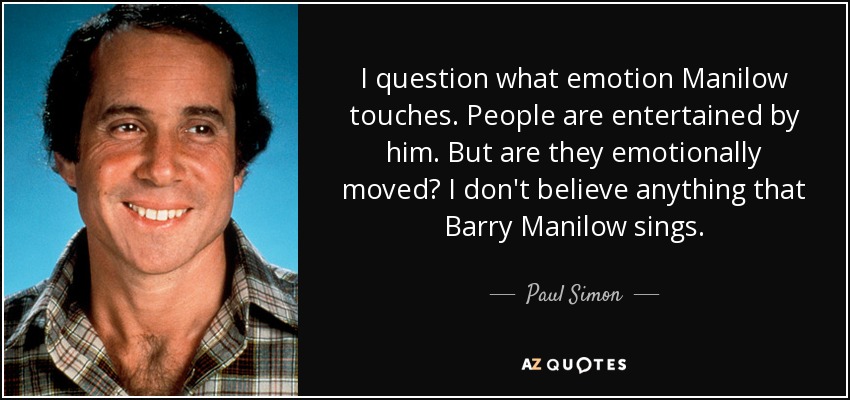 I question what emotion Manilow touches. People are entertained by him. But are they emotionally moved? I don't believe anything that Barry Manilow sings. - Paul Simon