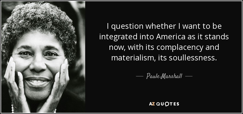 I question whether I want to be integrated into America as it stands now, with its complacency and materialism, its soullessness. - Paule Marshall
