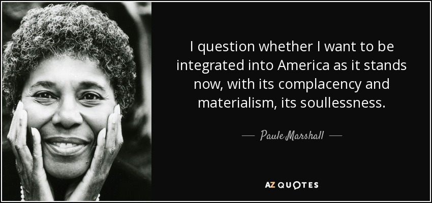I question whether I want to be integrated into America as it stands now, with its complacency and materialism, its soullessness. - Paule Marshall