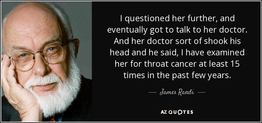 I questioned her further, and eventually got to talk to her doctor. And her doctor sort of shook his head and he said, I have examined her for throat cancer at least 15 times in the past few years. - James Randi