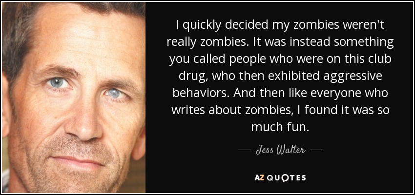 I quickly decided my zombies weren't really zombies. It was instead something you called people who were on this club drug, who then exhibited aggressive behaviors. And then like everyone who writes about zombies, I found it was so much fun. - Jess Walter