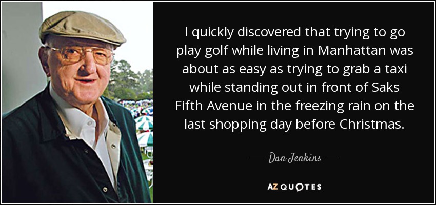 I quickly discovered that trying to go play golf while living in Manhattan was about as easy as trying to grab a taxi while standing out in front of Saks Fifth Avenue in the freezing rain on the last shopping day before Christmas. - Dan Jenkins