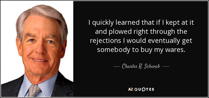I quickly learned that if I kept at it and plowed right through the rejections I would eventually get somebody to buy my wares. - Charles R. Schwab