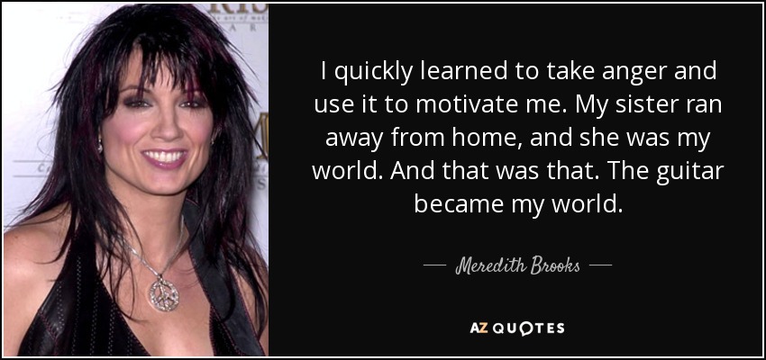 I quickly learned to take anger and use it to motivate me. My sister ran away from home, and she was my world. And that was that. The guitar became my world. - Meredith Brooks