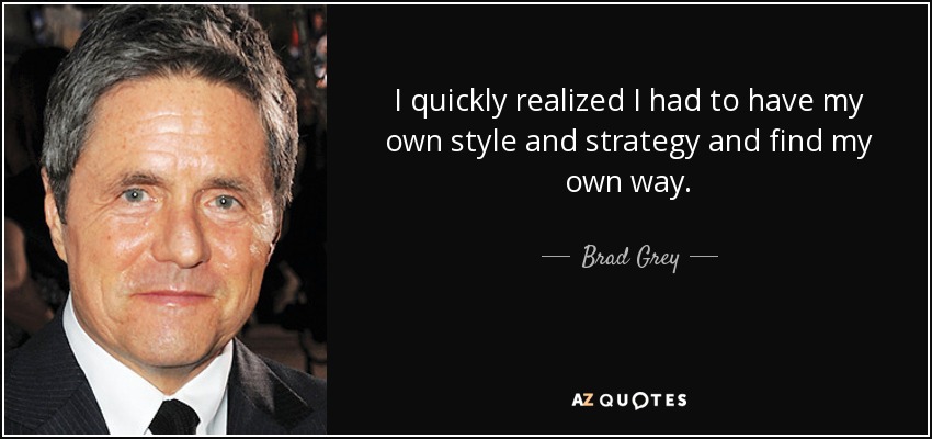 I quickly realized I had to have my own style and strategy and find my own way. - Brad Grey