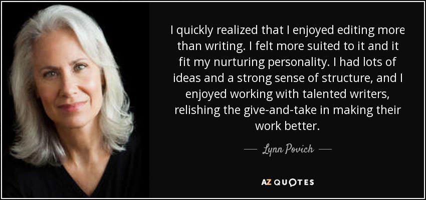 I quickly realized that I enjoyed editing more than writing. I felt more suited to it and it fit my nurturing personality. I had lots of ideas and a strong sense of structure, and I enjoyed working with talented writers, relishing the give-and-take in making their work better. - Lynn Povich