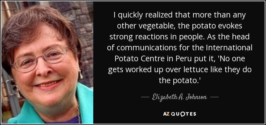 I quickly realized that more than any other vegetable, the potato evokes strong reactions in people. As the head of communications for the International Potato Centre in Peru put it, 'No one gets worked up over lettuce like they do the potato.' - Elizabeth A. Johnson