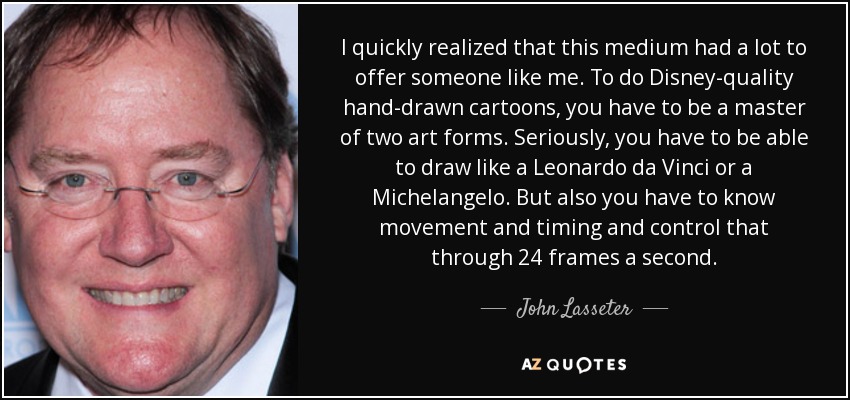 I quickly realized that this medium had a lot to offer someone like me. To do Disney-quality hand-drawn cartoons, you have to be a master of two art forms. Seriously, you have to be able to draw like a Leonardo da Vinci or a Michelangelo. But also you have to know movement and timing and control that through 24 frames a second. - John Lasseter