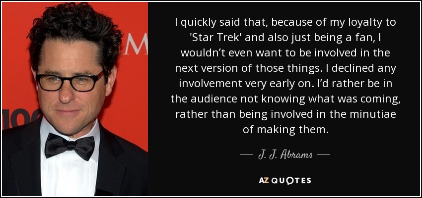 I quickly said that, because of my loyalty to 'Star Trek' and also just being a fan, I wouldn’t even want to be involved in the next version of those things. I declined any involvement very early on. I’d rather be in the audience not knowing what was coming, rather than being involved in the minutiae of making them. - J. J. Abrams