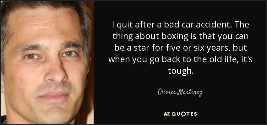 I quit after a bad car accident. The thing about boxing is that you can be a star for five or six years, but when you go back to the old life, it's tough. - Olivier Martinez